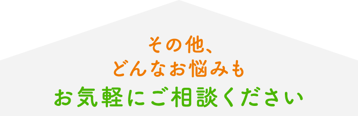 その他、どんなお悩みもお気軽にご相談ください。